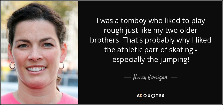 I was a tomboy who liked to play rough just like my two older brothers. That's probably why I liked the athletic part of skating - especially the jumping! - Nancy Kerrigan