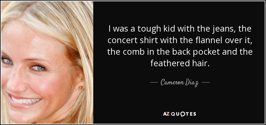I was a tough kid with the jeans, the concert shirt with the flannel over it, the comb in the back pocket and the feathered hair. - Cameron Diaz