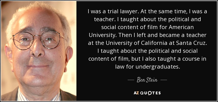 I was a trial lawyer. At the same time, I was a teacher. I taught about the political and social content of film for American University. Then I left and became a teacher at the University of California at Santa Cruz. I taught about the political and social content of film, but I also taught a course in law for undergraduates. - Ben Stein