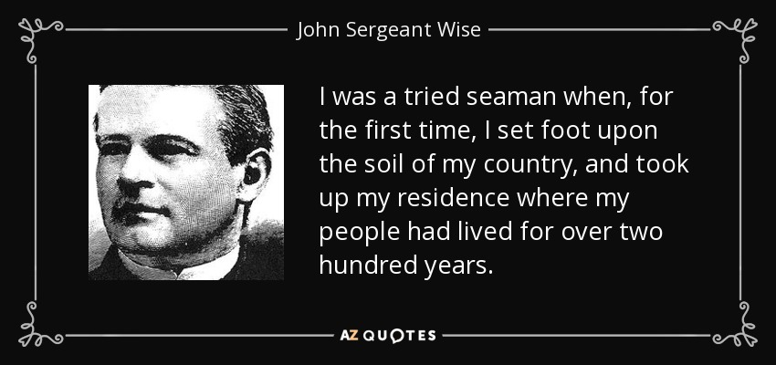 I was a tried seaman when, for the first time, I set foot upon the soil of my country, and took up my residence where my people had lived for over two hundred years. - John Sergeant Wise