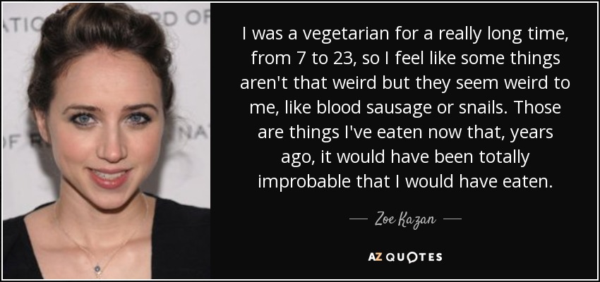 I was a vegetarian for a really long time, from 7 to 23, so I feel like some things aren't that weird but they seem weird to me, like blood sausage or snails. Those are things I've eaten now that, years ago, it would have been totally improbable that I would have eaten. - Zoe Kazan