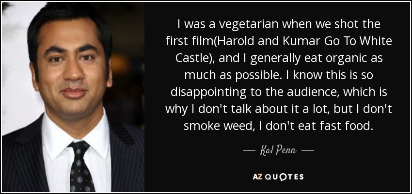 I was a vegetarian when we shot the first film(Harold and Kumar Go To White Castle), and I generally eat organic as much as possible. I know this is so disappointing to the audience, which is why I don't talk about it a lot, but I don't smoke weed, I don't eat fast food. - Kal Penn