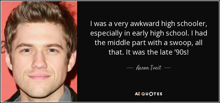 I was a very awkward high schooler, especially in early high school. I had the middle part with a swoop, all that. It was the late ’90s! - Aaron Tveit