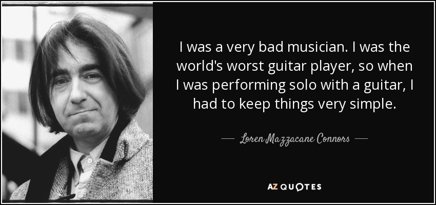I was a very bad musician. I was the world's worst guitar player, so when I was performing solo with a guitar, I had to keep things very simple. - Loren Mazzacane Connors