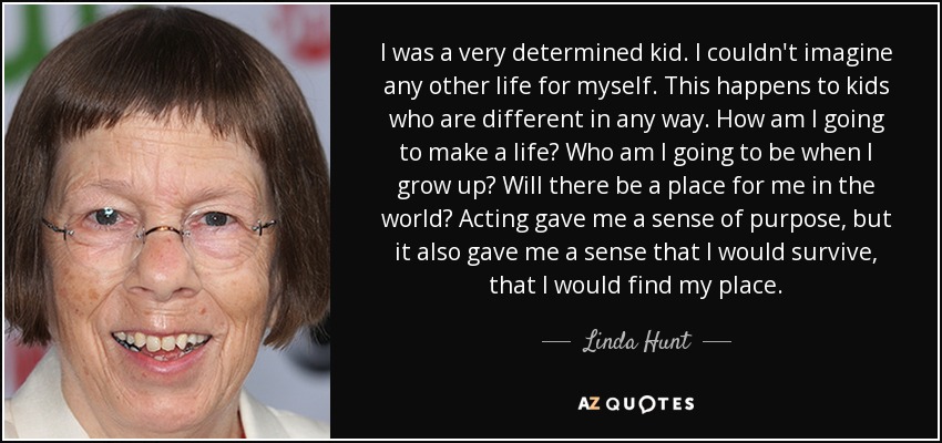 I was a very determined kid. I couldn't imagine any other life for myself. This happens to kids who are different in any way. How am I going to make a life? Who am I going to be when I grow up? Will there be a place for me in the world? Acting gave me a sense of purpose, but it also gave me a sense that I would survive, that I would find my place. - Linda Hunt