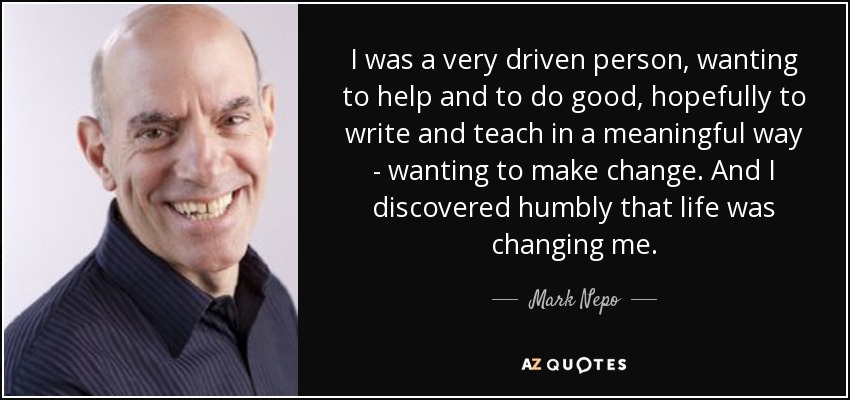 I was a very driven person, wanting to help and to do good, hopefully to write and teach in a meaningful way - wanting to make change. And I discovered humbly that life was changing me. - Mark Nepo