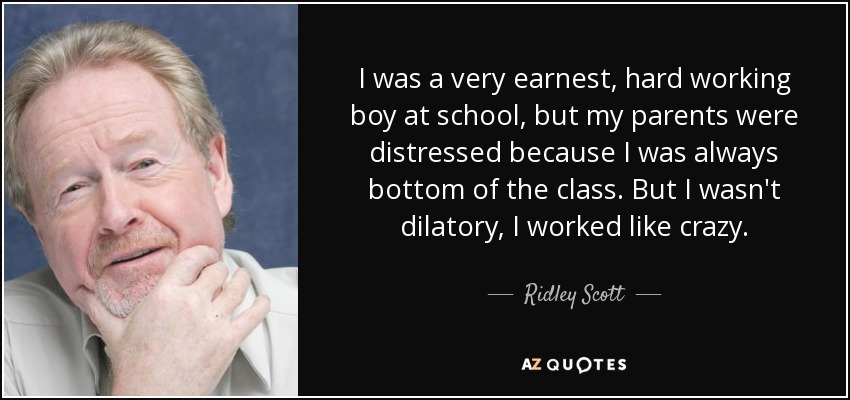 I was a very earnest, hard working boy at school, but my parents were distressed because I was always bottom of the class. But I wasn't dilatory, I worked like crazy. - Ridley Scott