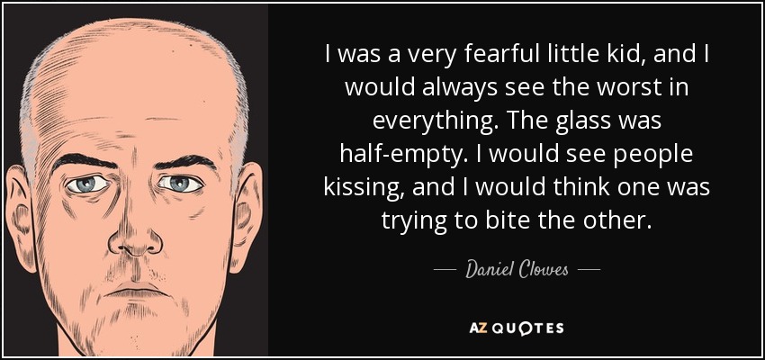 I was a very fearful little kid, and I would always see the worst in everything. The glass was half-empty. I would see people kissing, and I would think one was trying to bite the other. - Daniel Clowes
