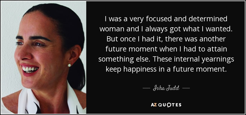 I was a very focused and determined woman and I always got what I wanted. But once I had it, there was another future moment when I had to attain something else. These internal yearnings keep happiness in a future moment. - Isha Judd