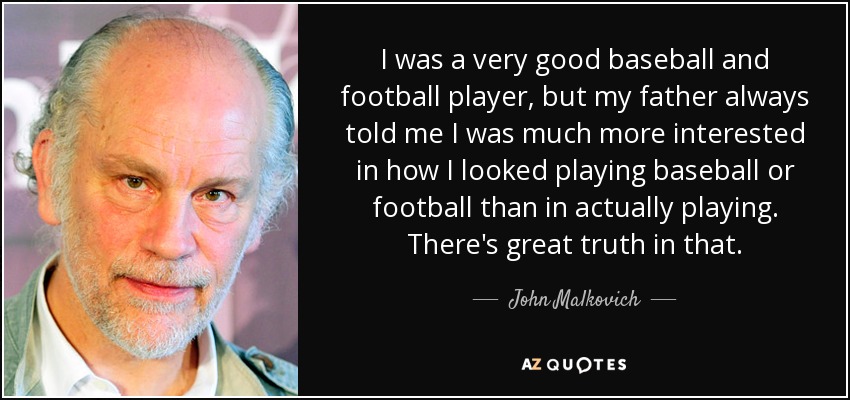 I was a very good baseball and football player, but my father always told me I was much more interested in how I looked playing baseball or football than in actually playing. There's great truth in that. - John Malkovich