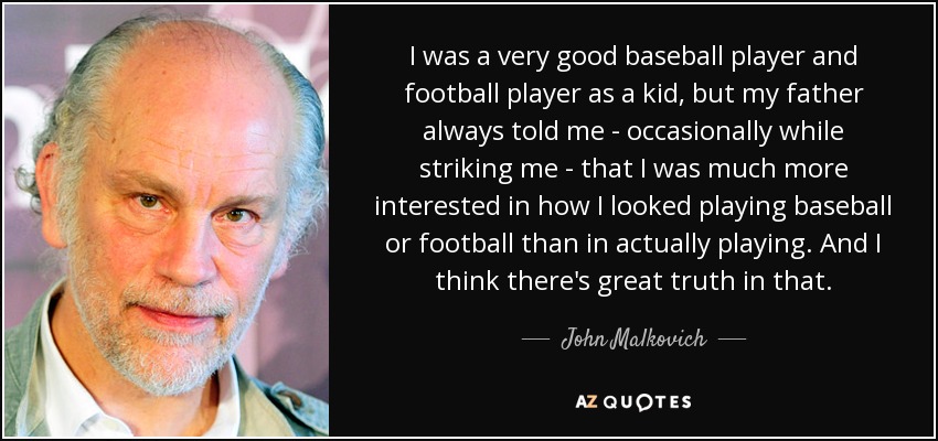 I was a very good baseball player and football player as a kid, but my father always told me - occasionally while striking me - that I was much more interested in how I looked playing baseball or football than in actually playing. And I think there's great truth in that. - John Malkovich