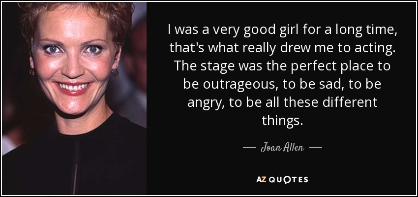 I was a very good girl for a long time, that's what really drew me to acting. The stage was the perfect place to be outrageous, to be sad, to be angry, to be all these different things. - Joan Allen