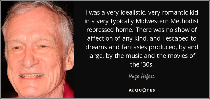 I was a very idealistic, very romantic kid in a very typically Midwestern Methodist repressed home. There was no show of affection of any kind, and I escaped to dreams and fantasies produced, by and large, by the music and the movies of the '30s. - Hugh Hefner