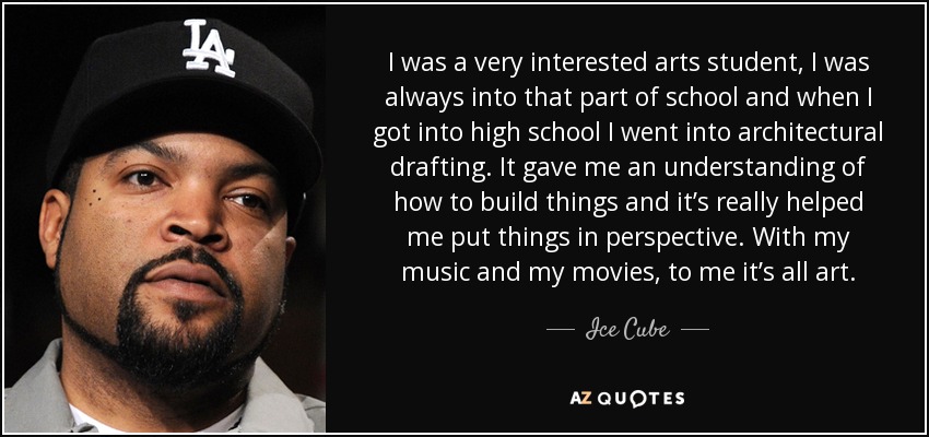 I was a very interested arts student, I was always into that part of school and when I got into high school I went into architectural drafting. It gave me an understanding of how to build things and it’s really helped me put things in perspective. With my music and my movies, to me it’s all art. - Ice Cube
