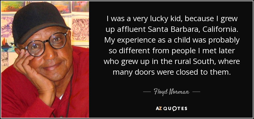 I was a very lucky kid, because I grew up affluent Santa Barbara, California. My experience as a child was probably so different from people I met later who grew up in the rural South, where many doors were closed to them. - Floyd Norman