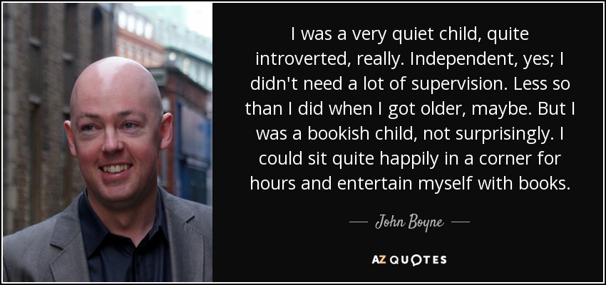 I was a very quiet child, quite introverted, really. Independent, yes; I didn't need a lot of supervision. Less so than I did when I got older, maybe. But I was a bookish child, not surprisingly. I could sit quite happily in a corner for hours and entertain myself with books. - John Boyne