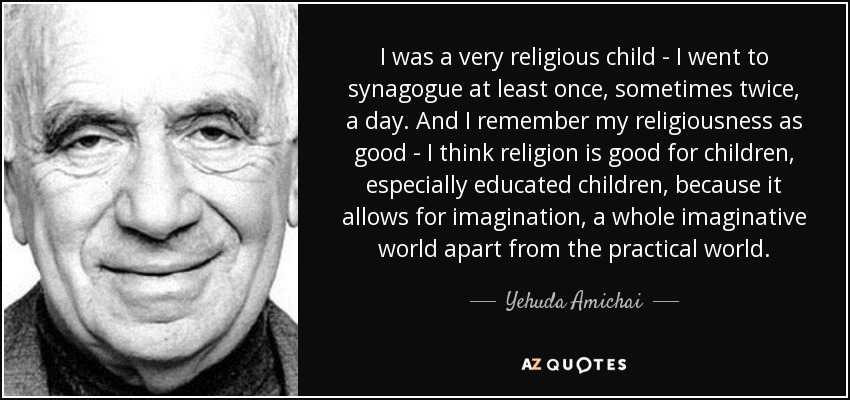 I was a very religious child - I went to synagogue at least once, sometimes twice, a day. And I remember my religiousness as good - I think religion is good for children, especially educated children, because it allows for imagination, a whole imaginative world apart from the practical world. - Yehuda Amichai