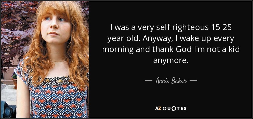 I was a very self-righteous 15-25 year old. Anyway, I wake up every morning and thank God I'm not a kid anymore. - Annie Baker