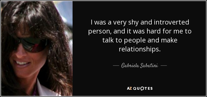 I was a very shy and introverted person, and it was hard for me to talk to people and make relationships. - Gabriela Sabatini