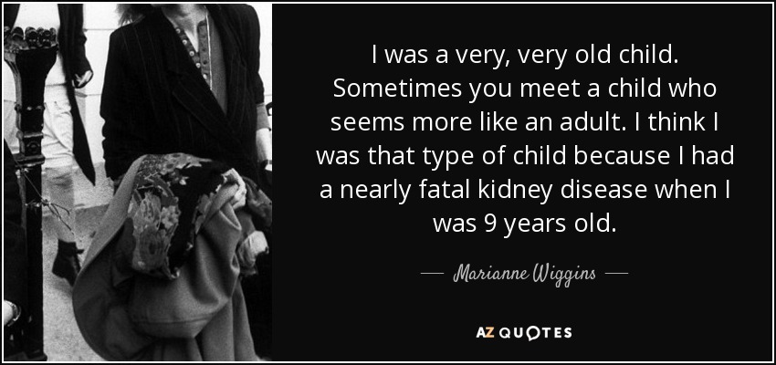 I was a very, very old child. Sometimes you meet a child who seems more like an adult. I think I was that type of child because I had a nearly fatal kidney disease when I was 9 years old. - Marianne Wiggins