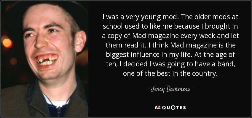 I was a very young mod. The older mods at school used to like me because I brought in a copy of Mad magazine every week and let them read it. I think Mad magazine is the biggest influence in my life. At the age of ten, I decided I was going to have a band, one of the best in the country. - Jerry Dammers