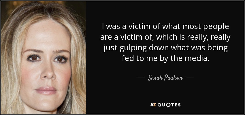 I was a victim of what most people are a victim of, which is really, really just gulping down what was being fed to me by the media. - Sarah Paulson