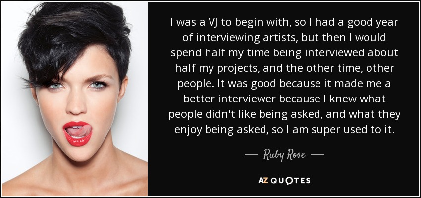I was a VJ to begin with, so I had a good year of interviewing artists, but then I would spend half my time being interviewed about half my projects, and the other time, other people. It was good because it made me a better interviewer because I knew what people didn't like being asked, and what they enjoy being asked, so I am super used to it. - Ruby Rose