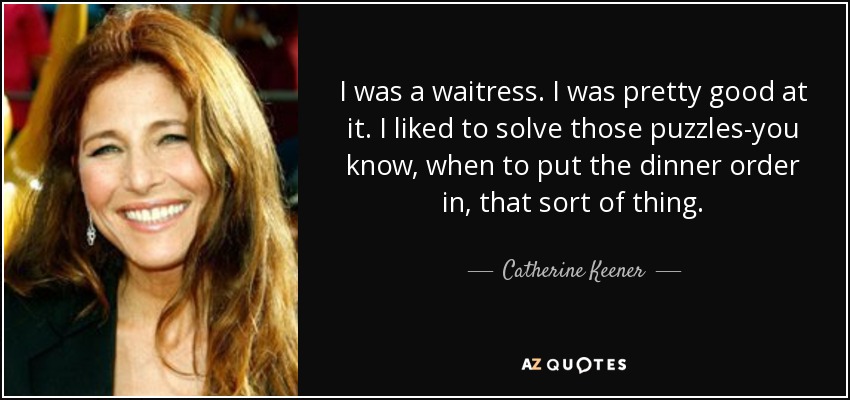 I was a waitress. I was pretty good at it. I liked to solve those puzzles-you know, when to put the dinner order in, that sort of thing. - Catherine Keener