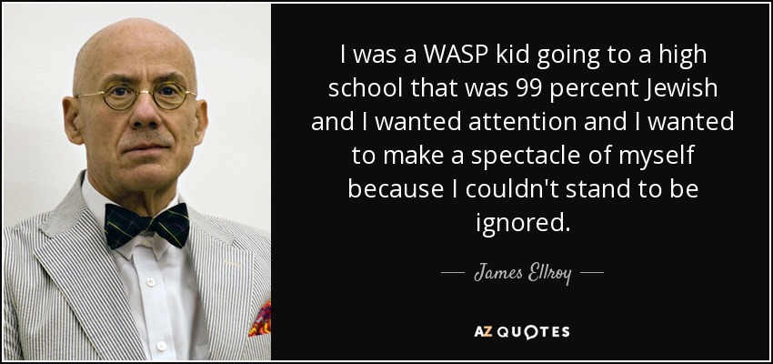 I was a WASP kid going to a high school that was 99 percent Jewish and I wanted attention and I wanted to make a spectacle of myself because I couldn't stand to be ignored. - James Ellroy