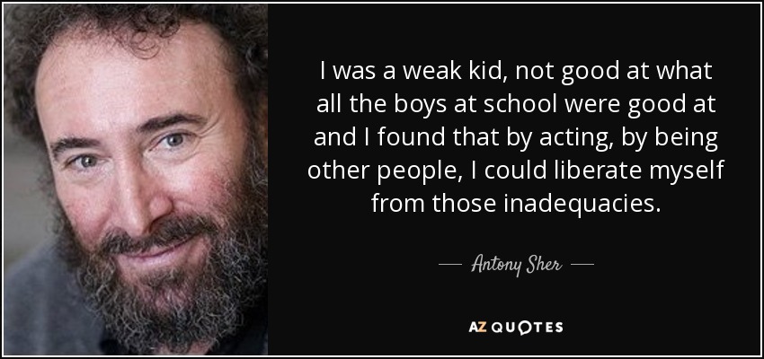I was a weak kid, not good at what all the boys at school were good at and I found that by acting, by being other people, I could liberate myself from those inadequacies. - Antony Sher