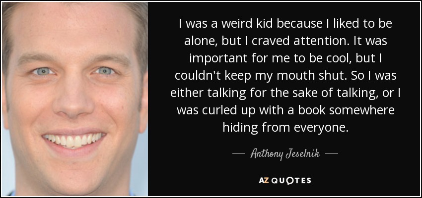 I was a weird kid because I liked to be alone, but I craved attention. It was important for me to be cool, but I couldn't keep my mouth shut. So I was either talking for the sake of talking, or I was curled up with a book somewhere hiding from everyone. - Anthony Jeselnik