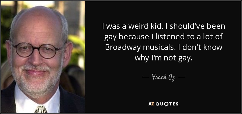 I was a weird kid. I should've been gay because I listened to a lot of Broadway musicals. I don't know why I'm not gay. - Frank Oz