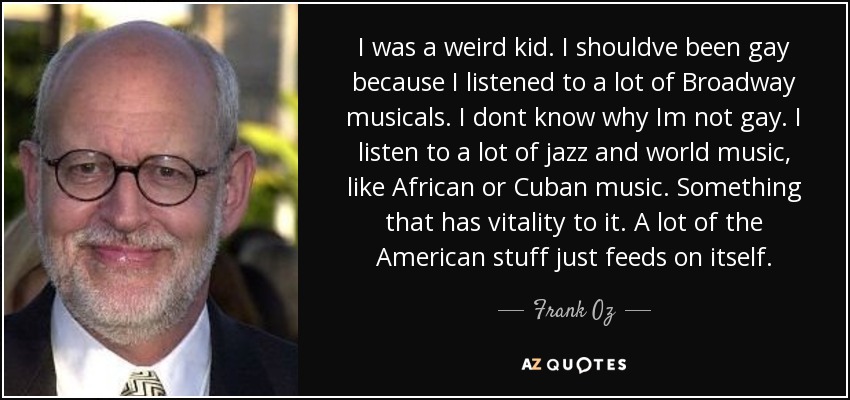 I was a weird kid. I shouldve been gay because I listened to a lot of Broadway musicals. I dont know why Im not gay. I listen to a lot of jazz and world music, like African or Cuban music. Something that has vitality to it. A lot of the American stuff just feeds on itself. - Frank Oz