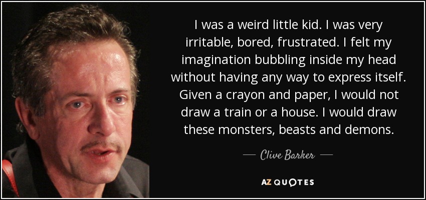 I was a weird little kid. I was very irritable, bored, frustrated. I felt my imagination bubbling inside my head without having any way to express itself. Given a crayon and paper, I would not draw a train or a house. I would draw these monsters, beasts and demons. - Clive Barker