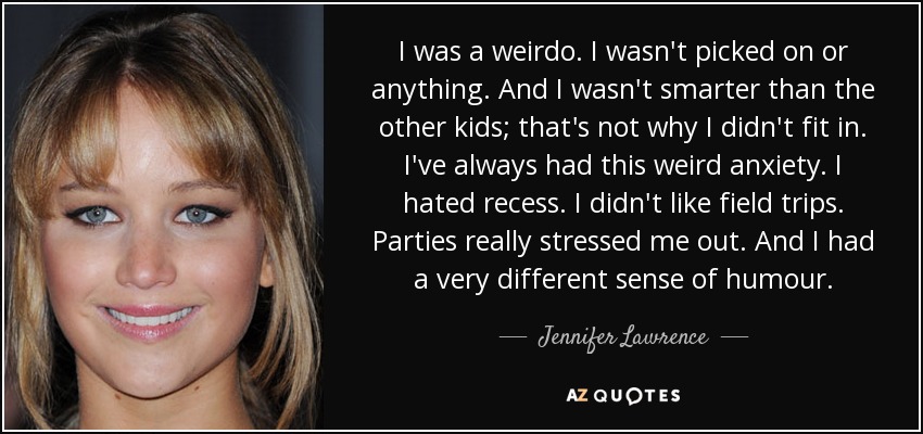 I was a weirdo. I wasn't picked on or anything. And I wasn't smarter than the other kids; that's not why I didn't fit in. I've always had this weird anxiety. I hated recess. I didn't like field trips. Parties really stressed me out. And I had a very different sense of humour. - Jennifer Lawrence
