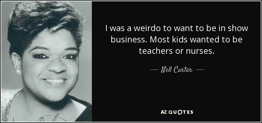 I was a weirdo to want to be in show business. Most kids wanted to be teachers or nurses. - Nell Carter
