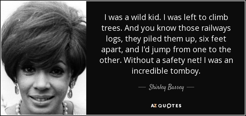 I was a wild kid. I was left to climb trees. And you know those railways logs, they piled them up, six feet apart, and I'd jump from one to the other. Without a safety net! I was an incredible tomboy. - Shirley Bassey