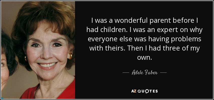 I was a wonderful parent before I had children. I was an expert on why everyone else was having problems with theirs. Then I had three of my own. - Adele Faber