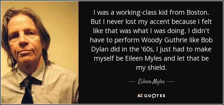 I was a working-class kid from Boston. But I never lost my accent because I felt like that was what I was doing. I didn't have to perform Woody Guthrie like Bob Dylan did in the '60s, I just had to make myself be Eileen Myles and let that be my shield. - Eileen Myles