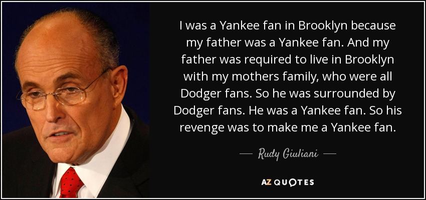 I was a Yankee fan in Brooklyn because my father was a Yankee fan. And my father was required to live in Brooklyn with my mothers family, who were all Dodger fans. So he was surrounded by Dodger fans. He was a Yankee fan. So his revenge was to make me a Yankee fan. - Rudy Giuliani
