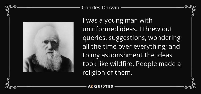 I was a young man with uninformed ideas. I threw out queries, suggestions, wondering all the time over everything; and to my astonishment the ideas took like wildfire. People made a religion of them. - Charles Darwin