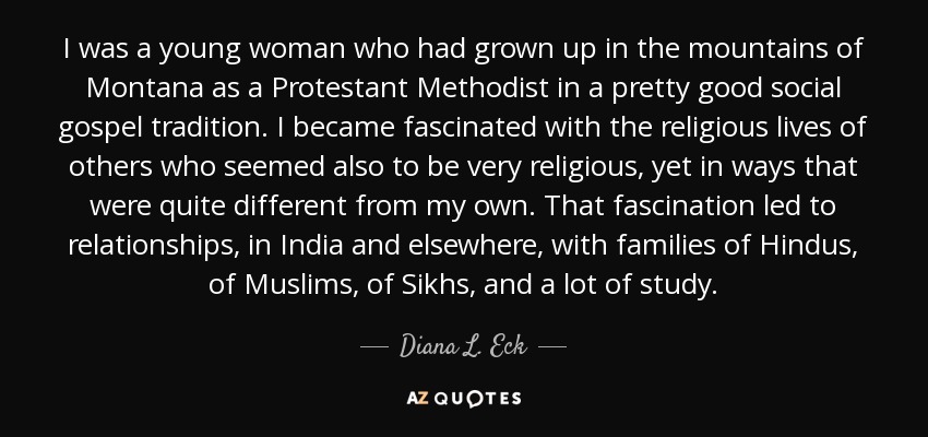 I was a young woman who had grown up in the mountains of Montana as a Protestant Methodist in a pretty good social gospel tradition. I became fascinated with the religious lives of others who seemed also to be very religious, yet in ways that were quite different from my own. That fascination led to relationships, in India and elsewhere, with families of Hindus, of Muslims, of Sikhs, and a lot of study. - Diana L. Eck