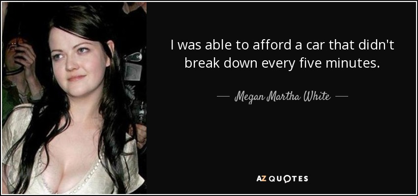 I was able to afford a car that didn't break down every five minutes. - Megan Martha White