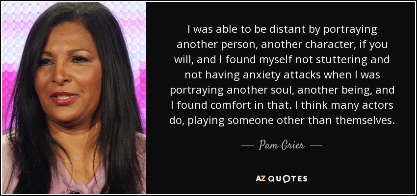 I was able to be distant by portraying another person, another character, if you will, and I found myself not stuttering and not having anxiety attacks when I was portraying another soul, another being, and I found comfort in that. I think many actors do, playing someone other than themselves. - Pam Grier