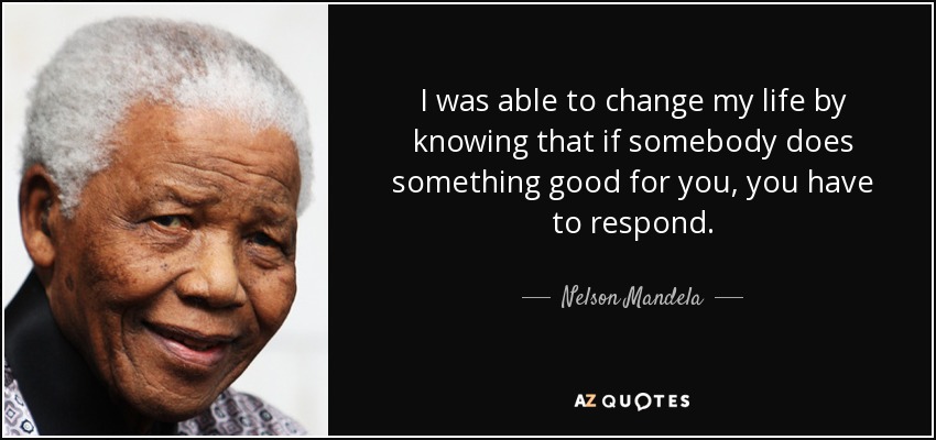 I was able to change my life by knowing that if somebody does something good for you, you have to respond. - Nelson Mandela