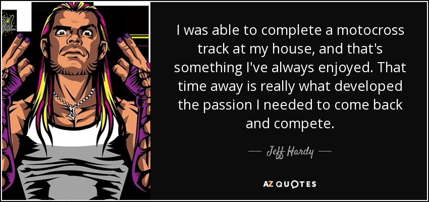 I was able to complete a motocross track at my house, and that's something I've always enjoyed. That time away is really what developed the passion I needed to come back and compete. - Jeff Hardy