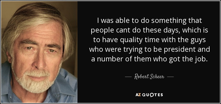 I was able to do something that people cant do these days, which is to have quality time with the guys who were trying to be president and a number of them who got the job. - Robert Scheer