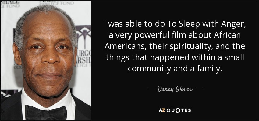 I was able to do To Sleep with Anger, a very powerful film about African Americans, their spirituality, and the things that happened within a small community and a family. - Danny Glover