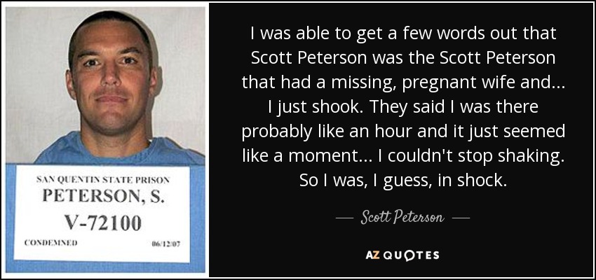 I was able to get a few words out that Scott Peterson was the Scott Peterson that had a missing, pregnant wife and ... I just shook. They said I was there probably like an hour and it just seemed like a moment ... I couldn't stop shaking. So I was, I guess, in shock. - Scott Peterson