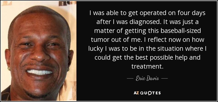 I was able to get operated on four days after I was diagnosed. It was just a matter of getting this baseball-sized tumor out of me. I reflect now on how lucky I was to be in the situation where I could get the best possible help and treatment. - Eric Davis